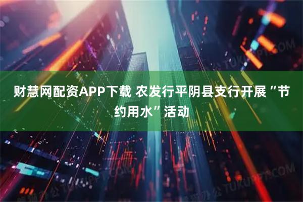 财慧网配资APP下载 农发行平阴县支行开展“节约用水”活动