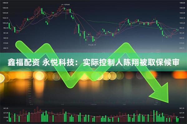 鑫福配资 永悦科技：实际控制人陈翔被取保候审