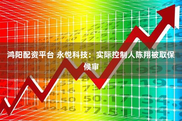 鸿阳配资平台 永悦科技：实际控制人陈翔被取保候审