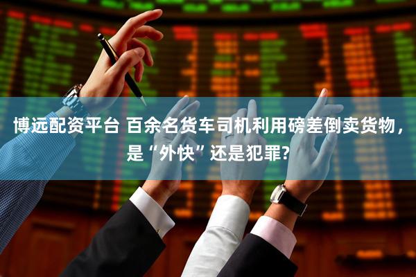 博远配资平台 百余名货车司机利用磅差倒卖货物，是“外快”还是犯罪?