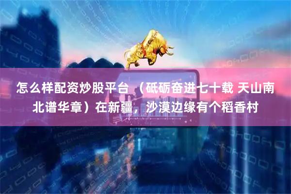 怎么样配资炒股平台 （砥砺奋进七十载 天山南北谱华章）在新疆，沙漠边缘有个稻香村