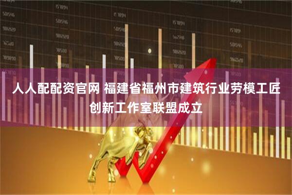 人人配配资官网 福建省福州市建筑行业劳模工匠创新工作室联盟成立