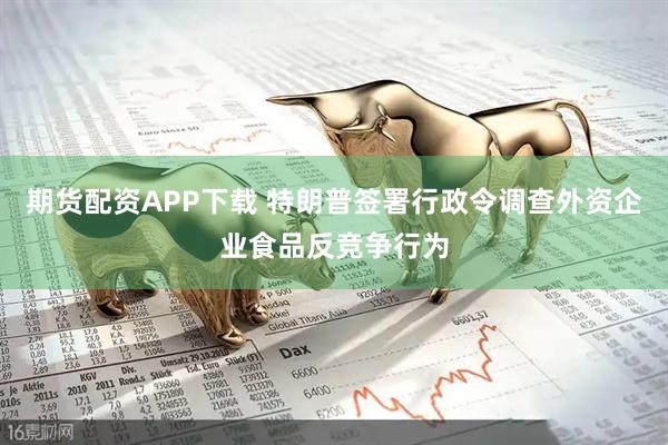 期货配资APP下载 特朗普签署行政令调查外资企业食品反竞争行为