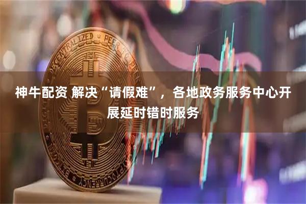 神牛配资 解决“请假难”，各地政务服务中心开展延时错时服务
