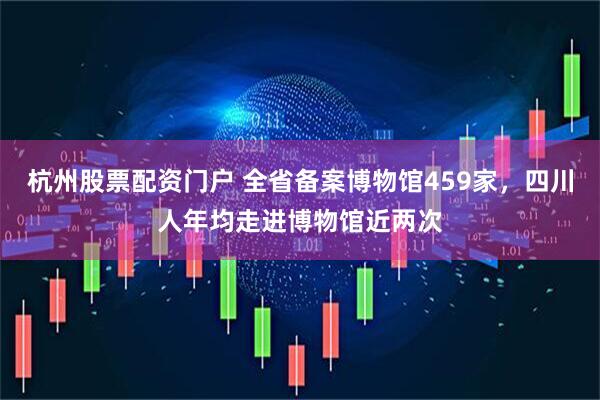 杭州股票配资门户 全省备案博物馆459家，四川人年均走进博物馆近两次
