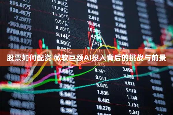股票如何配资 微软巨额AI投入背后的挑战与前景