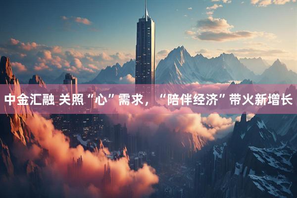 中金汇融 关照“心”需求，“陪伴经济”带火新增长