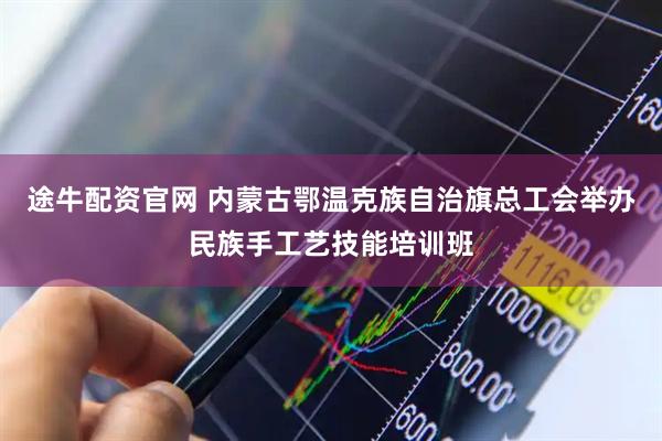 途牛配资官网 内蒙古鄂温克族自治旗总工会举办民族手工艺技能培训班