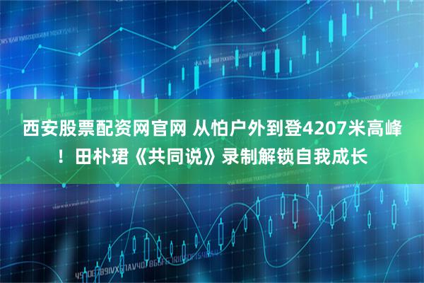 西安股票配资网官网 从怕户外到登4207米高峰！田朴珺《共同说》录制解锁自我成长