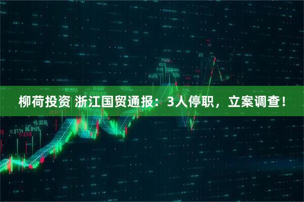 柳荷投资 浙江国贸通报：3人停职，立案调查！