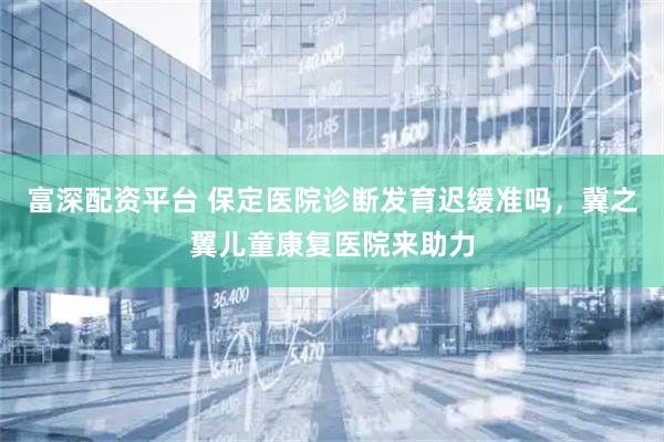 富深配资平台 保定医院诊断发育迟缓准吗，冀之翼儿童康复医院来助力