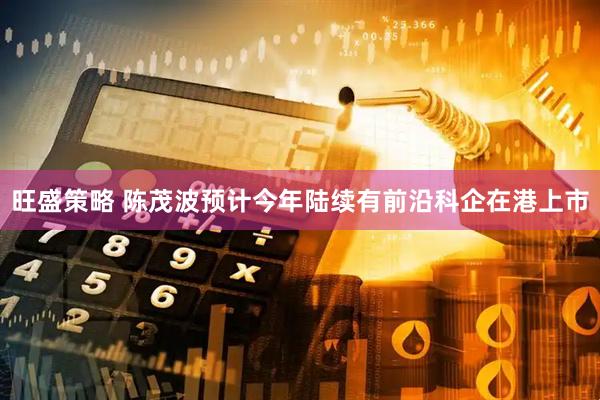旺盛策略 陈茂波预计今年陆续有前沿科企在港上市
