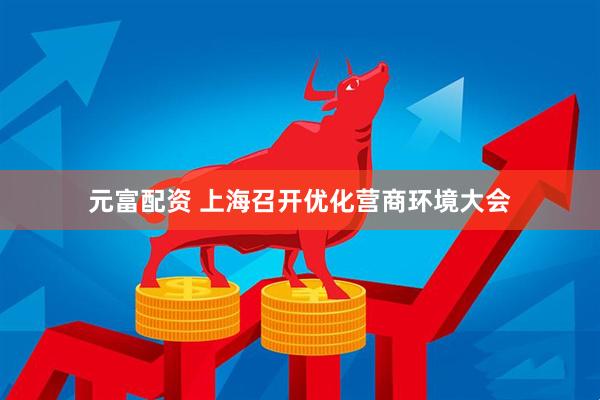 元富配资 上海召开优化营商环境大会