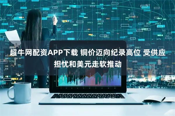 超牛网配资APP下载 铜价迈向纪录高位 受供应担忧和美元走软推动