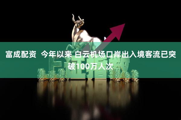 富成配资  今年以来 白云机场口岸出入境客流已突破100万人次