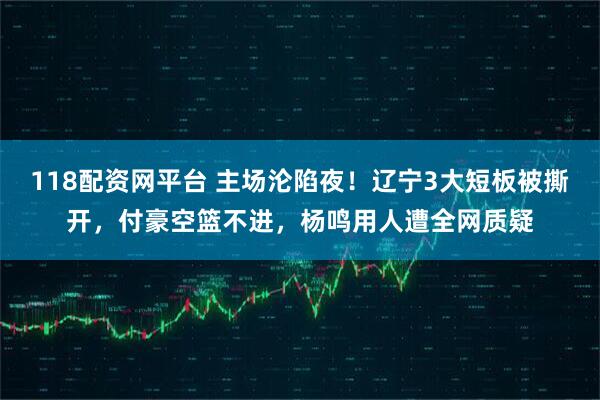118配资网平台 主场沦陷夜！辽宁3大短板被撕开，付豪空篮不进，杨鸣用人遭全网质疑