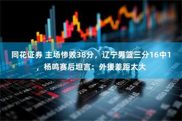 同花证券 主场惨败38分，辽宁男篮三分16中1，杨鸣赛后坦言：外援差距太大