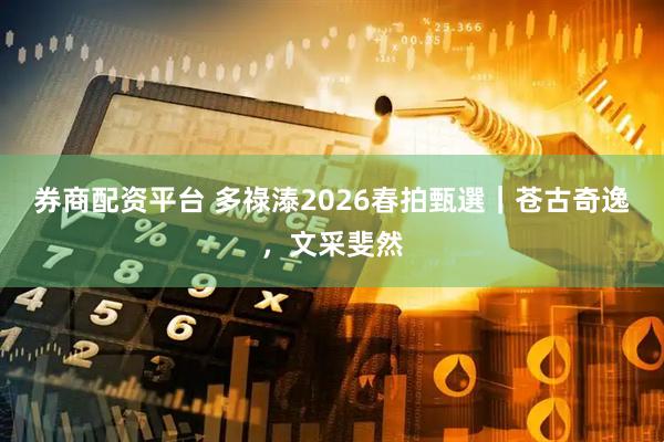券商配资平台 多祿溙2026春拍甄選｜苍古奇逸，文采斐然