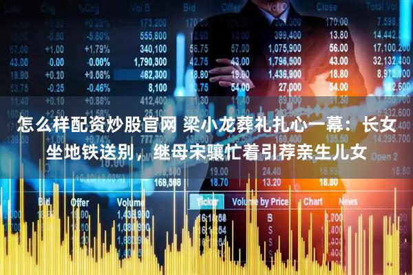 怎么样配资炒股官网 梁小龙葬礼扎心一幕：长女坐地铁送别，继母宋骧忙着引荐亲生儿女