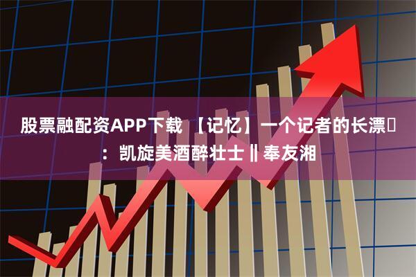 股票融配资APP下载 【记忆】一个记者的长漂⑲：凯旋美酒醉壮士‖奉友湘