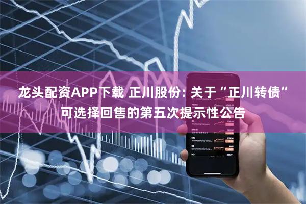 龙头配资APP下载 正川股份: 关于“正川转债”可选择回售的第五次提示性公告