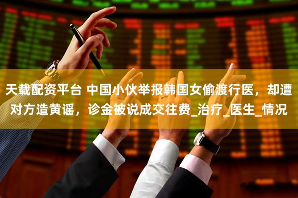 天载配资平台 中国小伙举报韩国女偷渡行医，却遭对方造黄谣，诊金被说成交往费_治疗_医生_情况