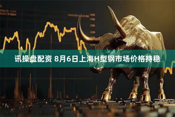 讯操盘配资 8月6日上海H型钢市场价格持稳