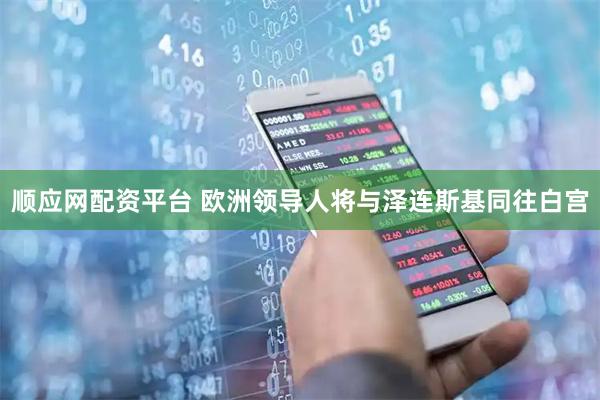 顺应网配资平台 欧洲领导人将与泽连斯基同往白宫