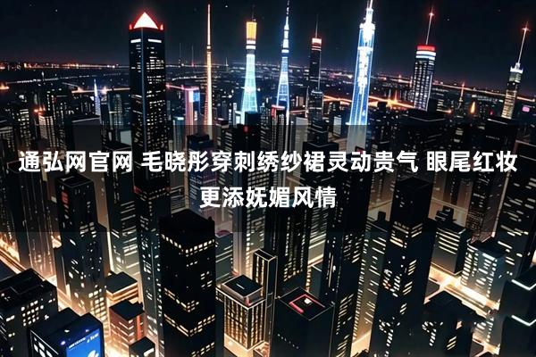 通弘网官网 毛晓彤穿刺绣纱裙灵动贵气 眼尾红妆更添妩媚风情