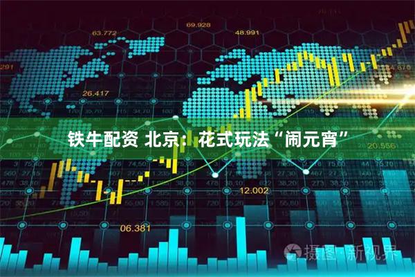 铁牛配资 北京：花式玩法“闹元宵”