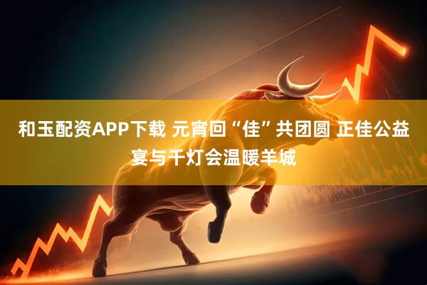 和玉配资APP下载 元宵回“佳”共团圆 正佳公益宴与千灯会温暖羊城