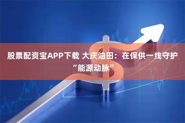 股票配资宝APP下载 大庆油田：在保供一线守护“能源动脉”