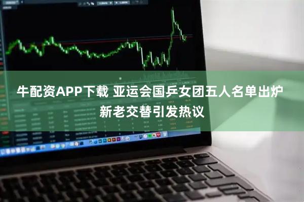 牛配资APP下载 亚运会国乒女团五人名单出炉 新老交替引发热议